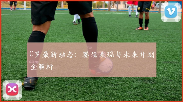 C罗最新动态:赛场表现与未来计划全解析