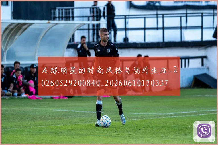 足球明星的时尚风格与场外生活_20260529200840_20260610170337