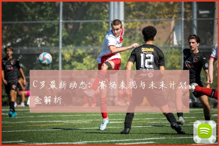C罗最新动态:赛场表现与未来计划全解析