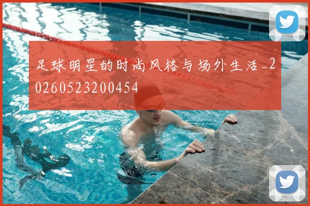 足球明星的时尚风格与场外生活_20260523200454